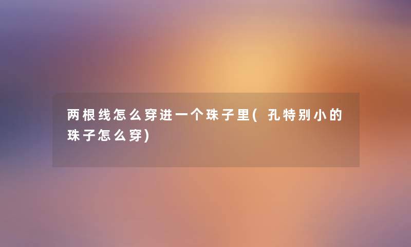 两根线怎么穿进一个珠子里(孔特别小的珠子怎么穿) 两根线怎么穿进一个珠子里(孔特别小的珠子怎么穿)