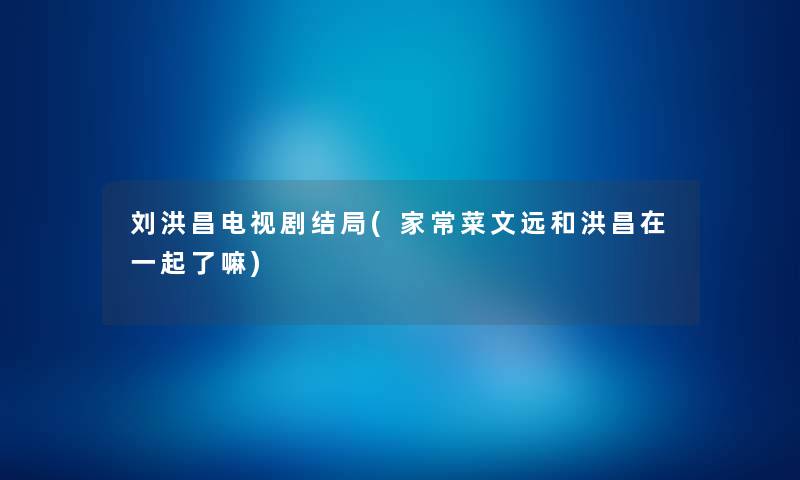刘洪昌电视剧结局(家常菜文远和洪昌在一起了嘛)