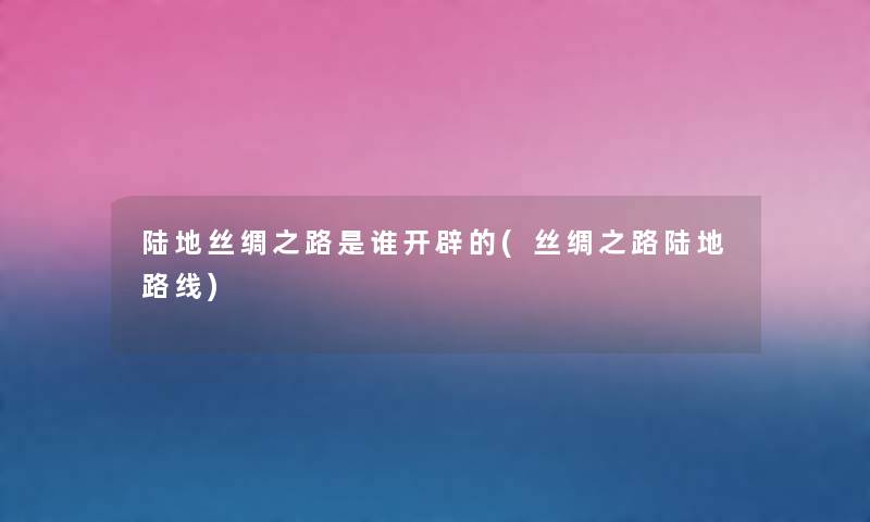 陆地丝绸之路是谁开辟的(丝绸之路陆地路线) 陆地丝绸之路是谁开辟的(丝绸之路陆地路线)