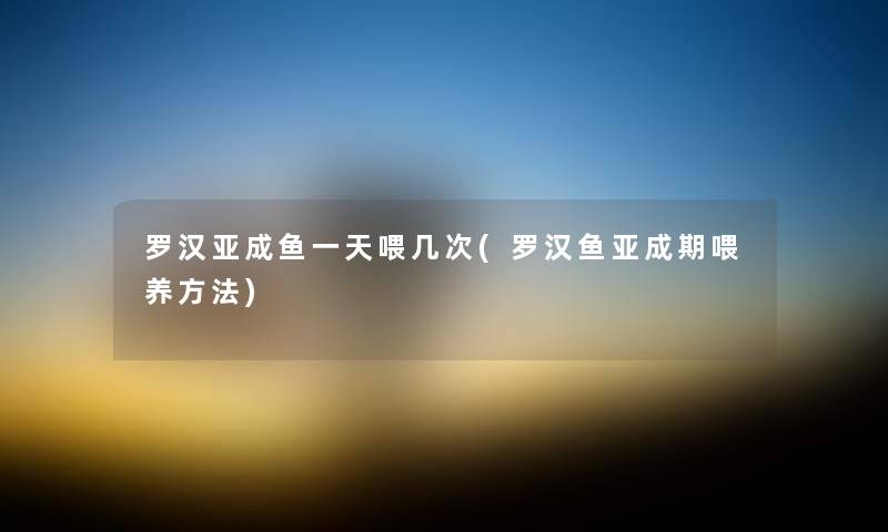 罗汉亚成鱼一天喂几次(罗汉鱼亚成期喂养方法) 罗汉亚成鱼一天喂几次(罗汉鱼亚成期喂养方法)
