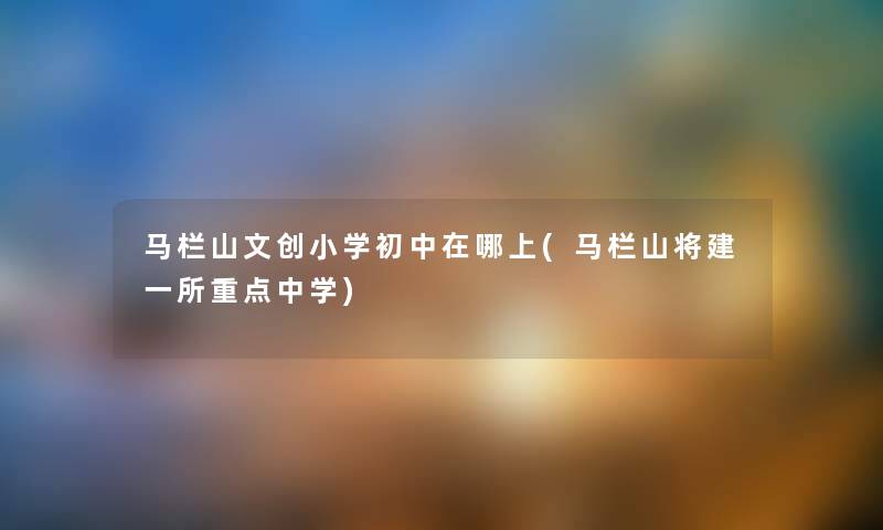马栏山文创小学初中在哪上(马栏山将建一所重点中学) 马栏山文创小学初中在哪上(马栏山将建一所重点中学)