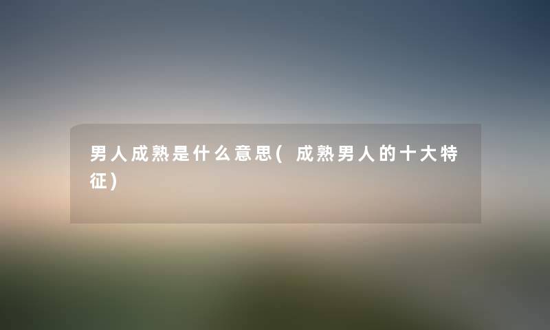 男人成熟是什么意思(成熟男人的一些特征) 男人成熟是什么意思(成熟男人的一些特征)