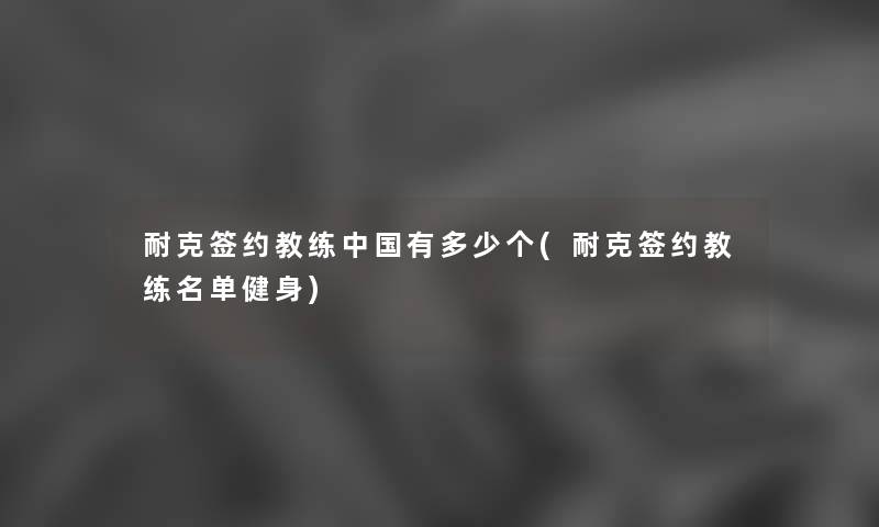 耐克签约教练中国有多少个(耐克签约教练名单健身) 耐克签约教练中国有多少个(耐克签约教练名单健身)