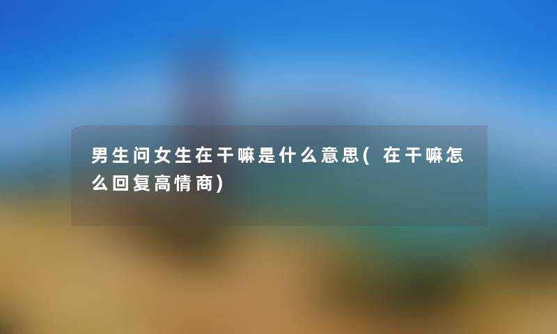 男生问女生在干嘛是什么意思(在干嘛怎么回复高情商) 男生问女生在干嘛是什么意思(在干嘛怎么回复高情商)