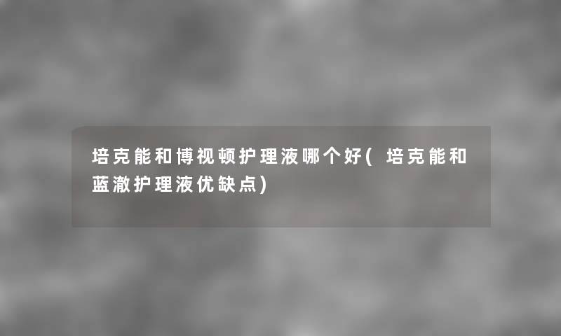 培克能和博视顿护理液哪个好(培克能和蓝澈护理液优缺点) 培克能和博视顿护理液哪个好(培克能和蓝澈护理液优缺点)