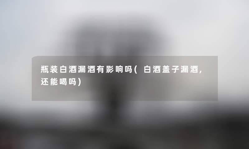瓶装白酒漏酒有影响吗(白酒盖子漏酒,还能喝吗) 瓶装白酒漏酒有影响吗(白酒盖子漏酒,还能喝吗)