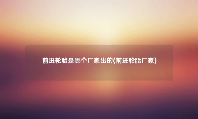 前进轮胎是哪个厂家出的(前进轮胎厂家) 前进轮胎是哪个厂家出的(前进轮胎厂家)