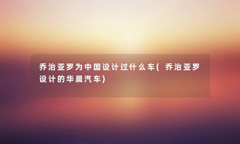 乔治亚罗为中国设计过什么车(乔治亚罗设计的华晨汽车) 乔治亚罗为中国设计过什么车(乔治亚罗设计的华晨汽车)