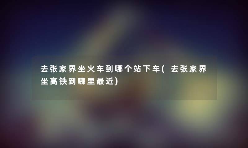 去张家界坐火车到哪个站下车(去张家界坐高铁到哪里近) 去张家界坐火车到哪个站下车(去张家界坐高铁到哪里近)
