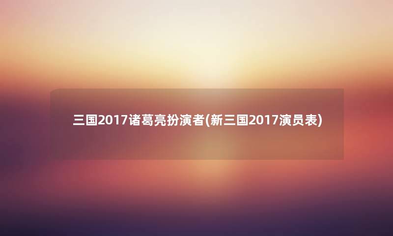 三国2017诸葛亮扮演者(新三国2017演员表) 三国2017诸葛亮扮演者(新三国2017演员表)