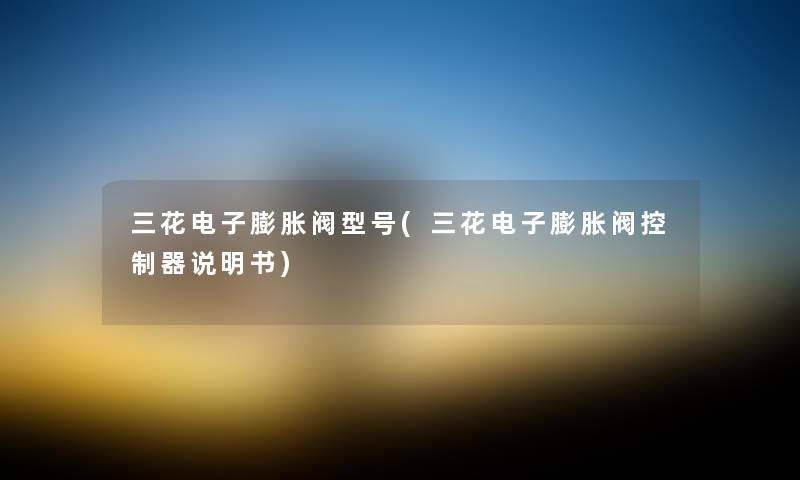 三花电子膨胀阀型号(三花电子膨胀阀控制器说明书) 三花电子膨胀阀型号(三花电子膨胀阀控制器说明书)