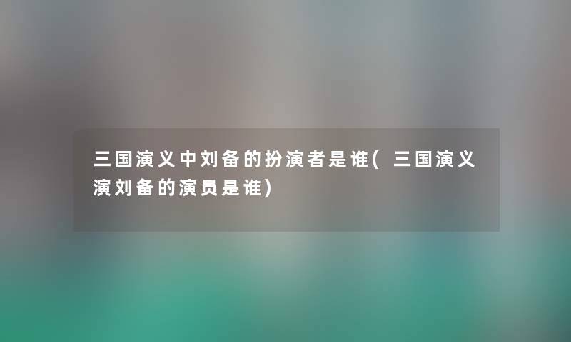 三国演义中刘备的扮演者是谁(三国演义演刘备的演员是谁) 三国演义中刘备的扮演者是谁(三国演义演刘备的演员是谁)