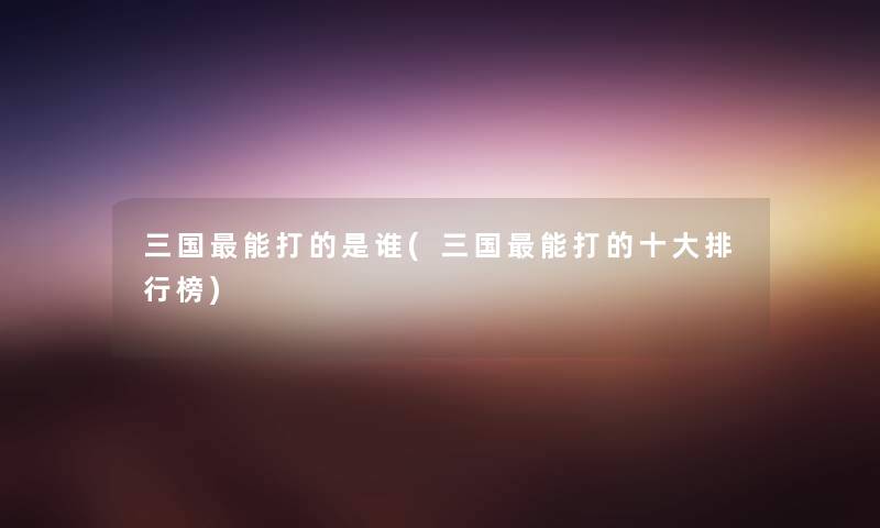 三国能打的是谁(三国能打的一些整理榜) 三国能打的是谁(三国能打的一些整理榜)