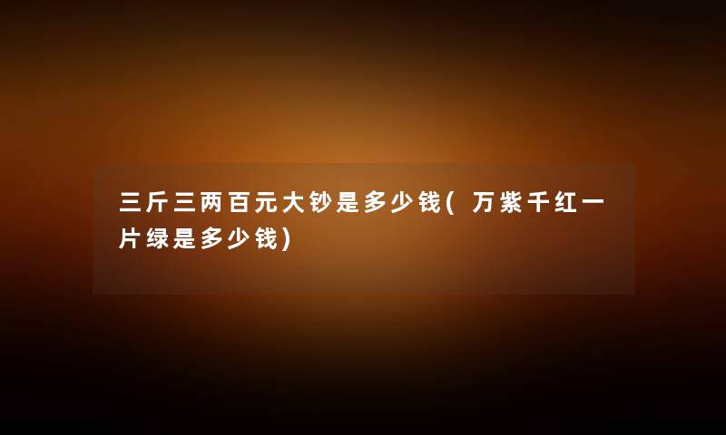 三斤三两百元大钞是多少钱(万紫千红一片绿是多少钱) 三斤三两百元大钞是多少钱(万紫千红一片绿是多少钱)