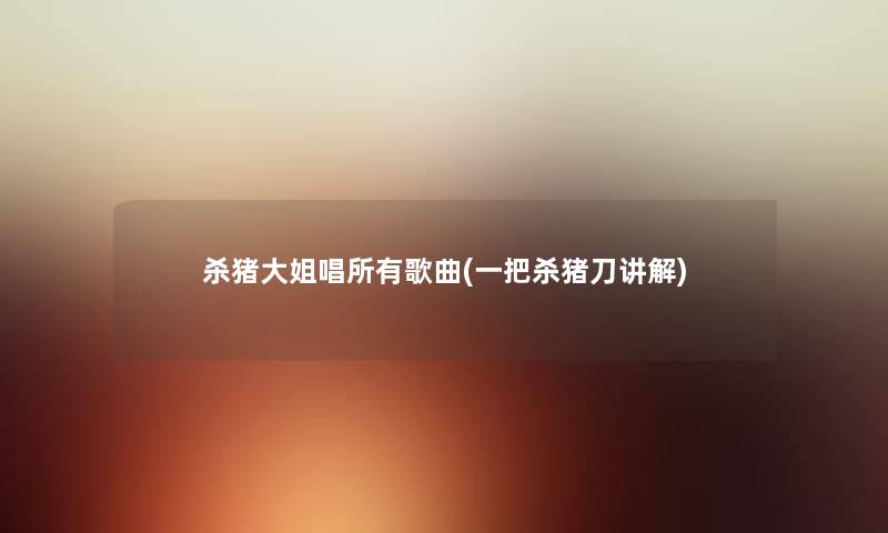 杀猪大姐唱所有歌曲(一把杀猪刀讲解) 杀猪大姐唱所有歌曲(一把杀猪刀讲解)