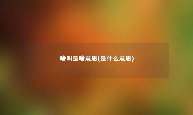 啥叫是啥意思(是什么意思) 啥叫是啥意思(是什么意思)