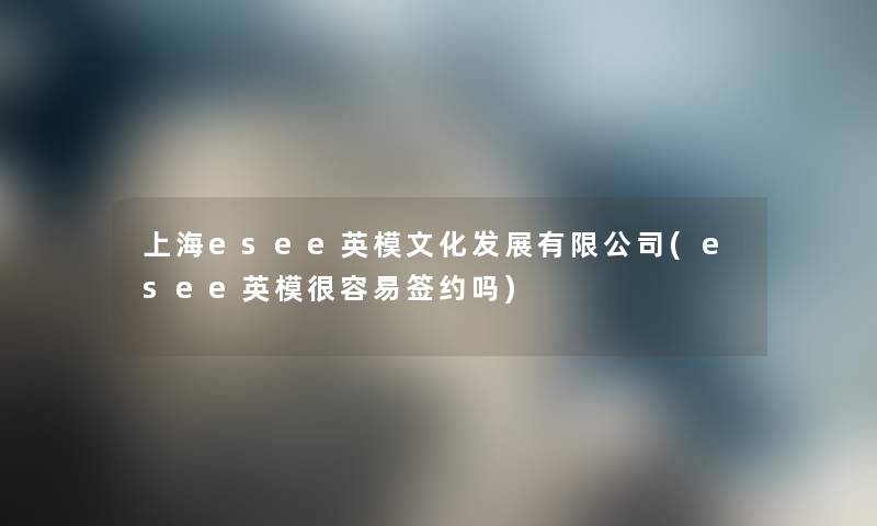 上海esee英模文化发展有限公司(esee英模很容易签约吗) 上海esee英模文化发展有限公司(esee英模很容易签约吗)
