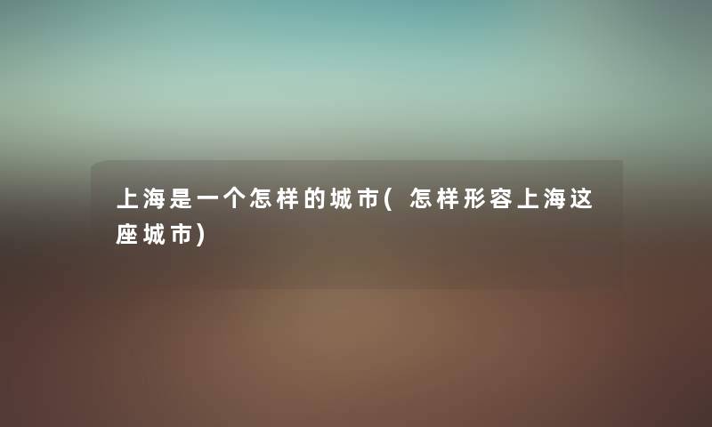 上海是一个怎样的城市(怎样形容上海这座城市) 上海是一个怎样的城市(怎样形容上海这座城市)