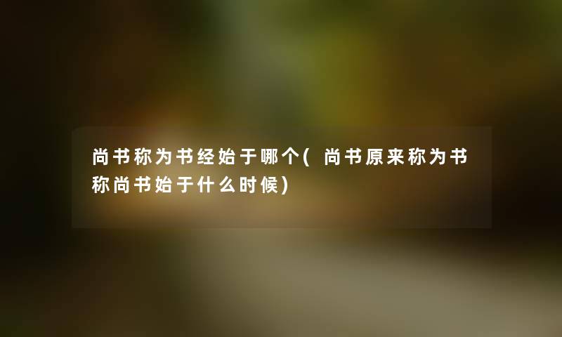 尚书称为书经始于哪个(尚书原来称为书称尚书始于什么时候) 尚书称为书经始于哪个(尚书原来称为书称尚书始于什么时候)