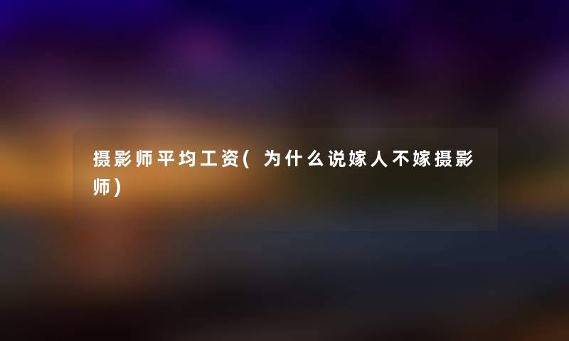 摄影师平均工资(为什么说嫁人不嫁摄影师) 摄影师平均工资(为什么说嫁人不嫁摄影师)