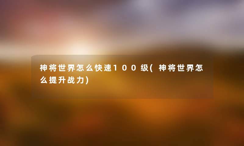 神将世界怎么快速100级(神将世界怎么提升战力) 神将世界怎么快速100级(神将世界怎么提升战力)