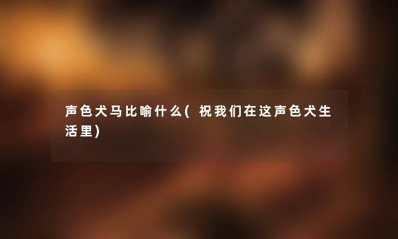 声色犬马比喻什么(祝在这声色犬生活里) 声色犬马比喻什么(祝在这声色犬生活里)