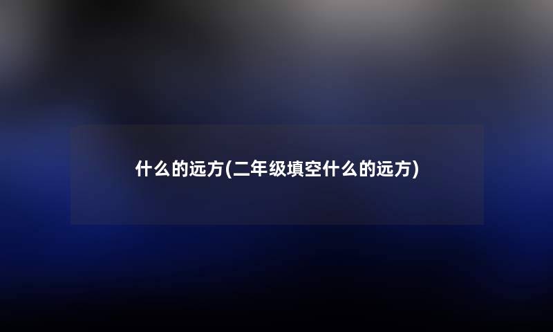 什么的远方(二年级填空什么的远方) 什么的远方(二年级填空什么的远方)