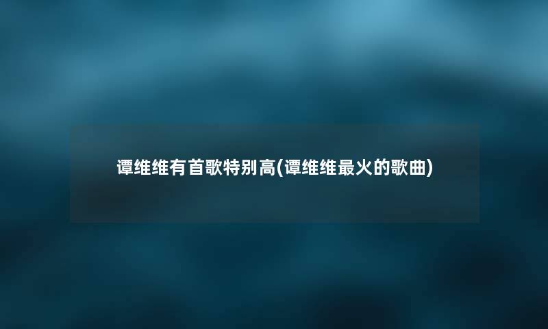 谭维维有首歌特别高(谭维维火的歌曲) 谭维维有首歌特别高(谭维维火的歌曲)