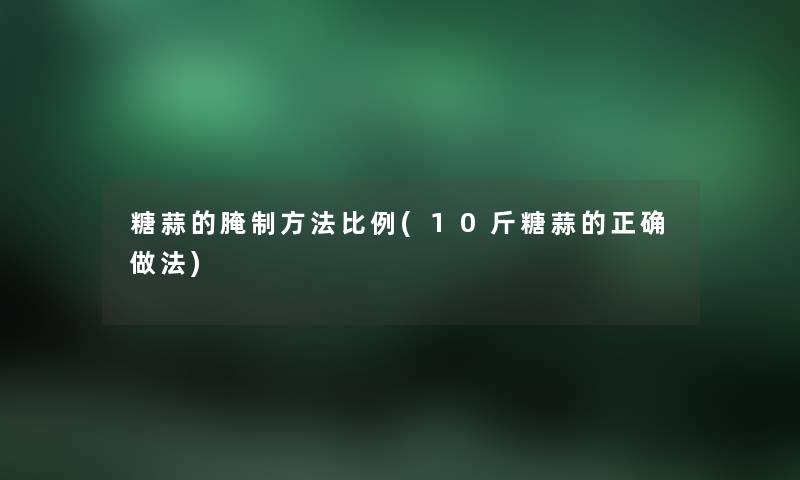 糖蒜的腌制方法比例(10斤糖蒜的正确做法) 糖蒜的腌制方法比例(10斤糖蒜的正确做法)