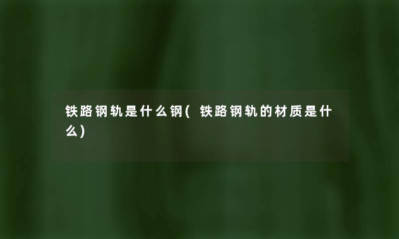 铁路钢轨是什么钢(铁路钢轨的材质是什么) 铁路钢轨是什么钢(铁路钢轨的材质是什么)