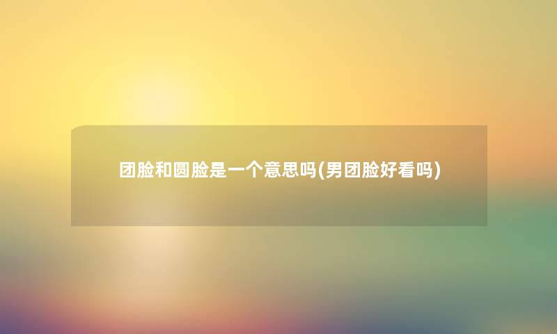 团脸和圆脸是一个意思吗(男团脸好看吗) 团脸和圆脸是一个意思吗(男团脸好看吗)
