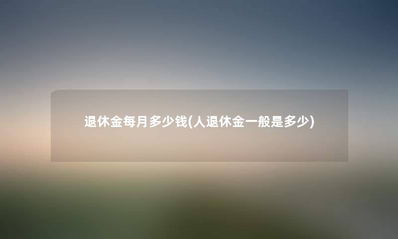 退休金每月多少钱(人退休金一般是多少) 退休金每月多少钱(人退休金一般是多少)
