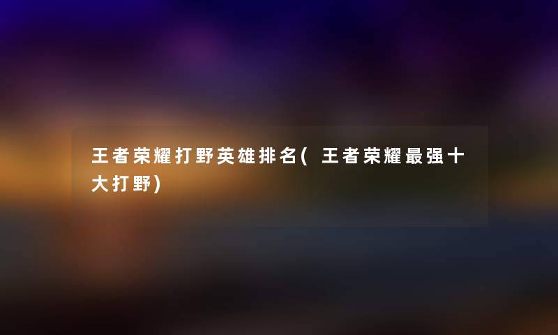 王者荣耀打野英雄推荐(王者荣耀强一些打野) 王者荣耀打野英雄推荐(王者荣耀强一些打野)
