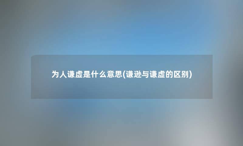 为人谦虚是什么意思(谦逊与谦虚的区别) 为人谦虚是什么意思(谦逊与谦虚的区别)