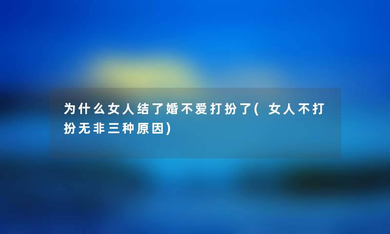 为什么女人结了婚不爱打扮了(女人不打扮无非三种原因) 为什么女人结了婚不爱打扮了(女人不打扮无非三种原因)