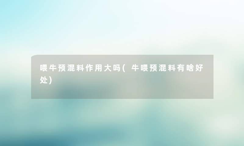 喂牛预混料作用大吗(牛喂预混料有啥好处) 喂牛预混料作用大吗(牛喂预混料有啥好处)