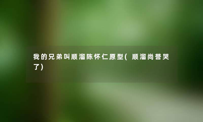 我的兄弟叫顺溜陈怀仁原型(顺溜尚誉哭了) 我的兄弟叫顺溜陈怀仁原型(顺溜尚誉哭了)