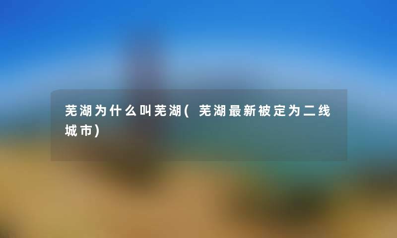 芜湖为什么叫芜湖(芜湖新被定为二线城市) 芜湖为什么叫芜湖(芜湖新被定为二线城市)
