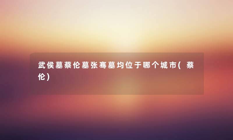 武侯墓蔡伦墓张骞墓均位于哪个城市(蔡伦) 武侯墓蔡伦墓张骞墓均位于哪个城市(蔡伦)