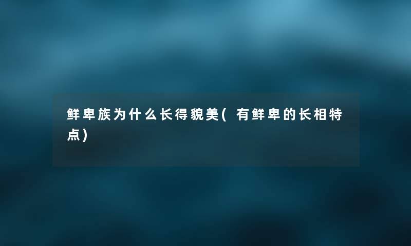 鲜卑族为什么长得貌美(有鲜卑的长相特点) 鲜卑族为什么长得貌美(有鲜卑的长相特点)