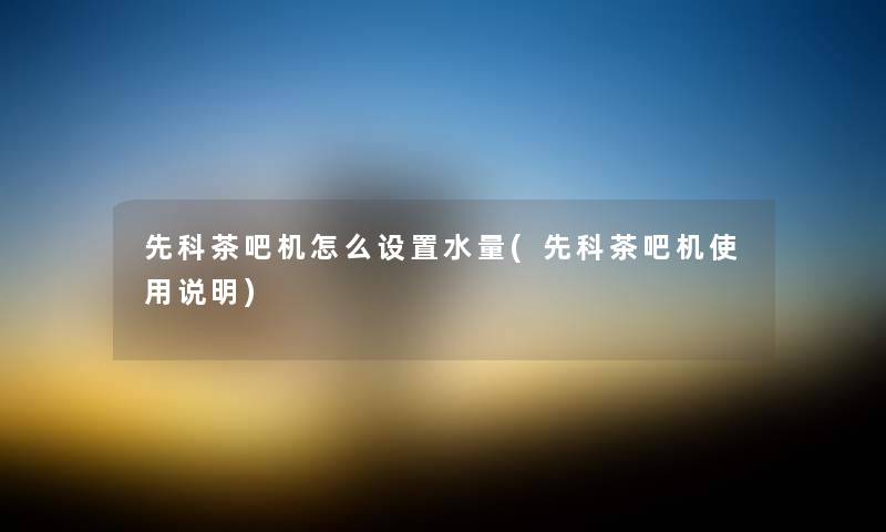 先科茶吧机怎么设置水量(先科茶吧机使用说明) 先科茶吧机怎么设置水量(先科茶吧机使用说明)