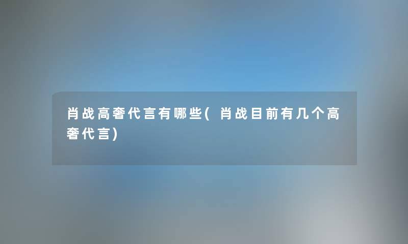 肖战高奢代言有哪些(肖战目前有几个高奢代言) 肖战高奢代言有哪些(肖战目前有几个高奢代言)