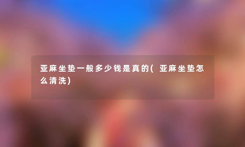 亚麻坐垫一般多少钱是真的(亚麻坐垫怎么清洗) 亚麻坐垫一般多少钱是真的(亚麻坐垫怎么清洗)