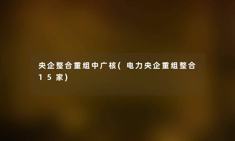 央企整合重组中广核(电力央企重组整合15家) 央企整合重组中广核(电力央企重组整合15家)