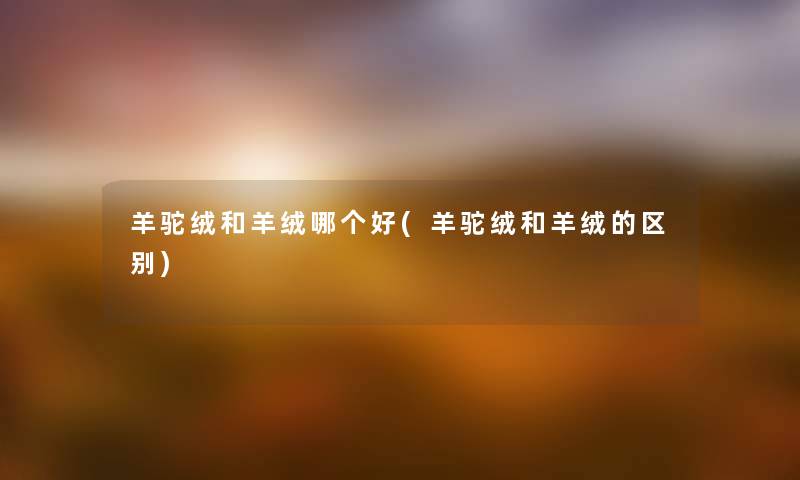 羊驼绒和羊绒哪个好(羊驼绒和羊绒的区别) 羊驼绒和羊绒哪个好(羊驼绒和羊绒的区别)