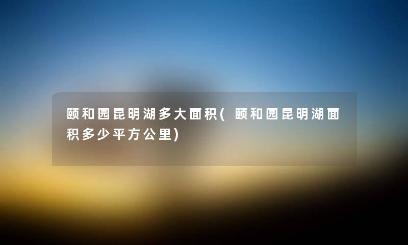 颐和园昆明湖多大面积(颐和园昆明湖面积多少平方公里) 颐和园昆明湖多大面积(颐和园昆明湖面积多少平方公里)
