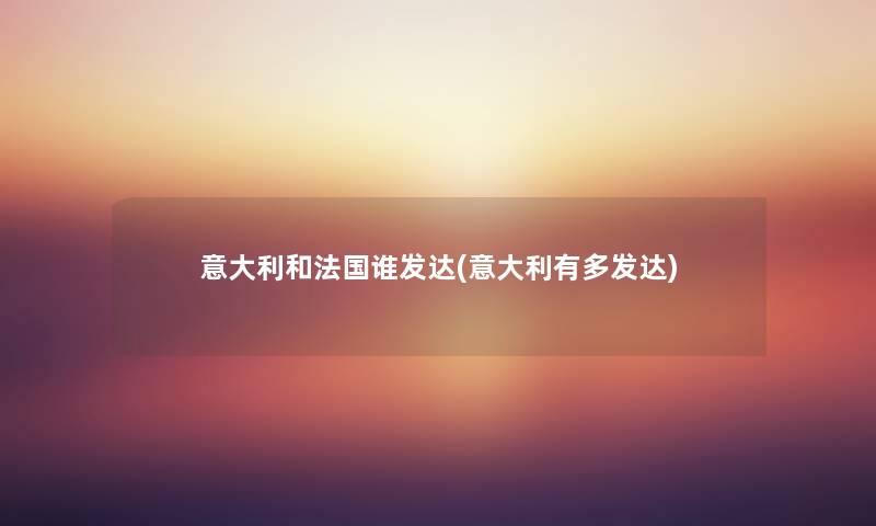意大利和法国谁发达(意大利有多发达) 意大利和法国谁发达(意大利有多发达)