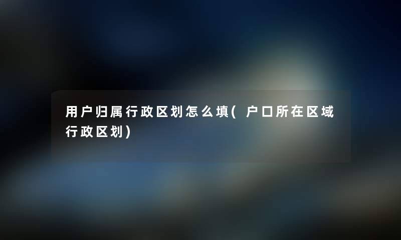 用户归属行政区划怎么填(户口所在区域行政区划) 用户归属行政区划怎么填(户口所在区域行政区划)