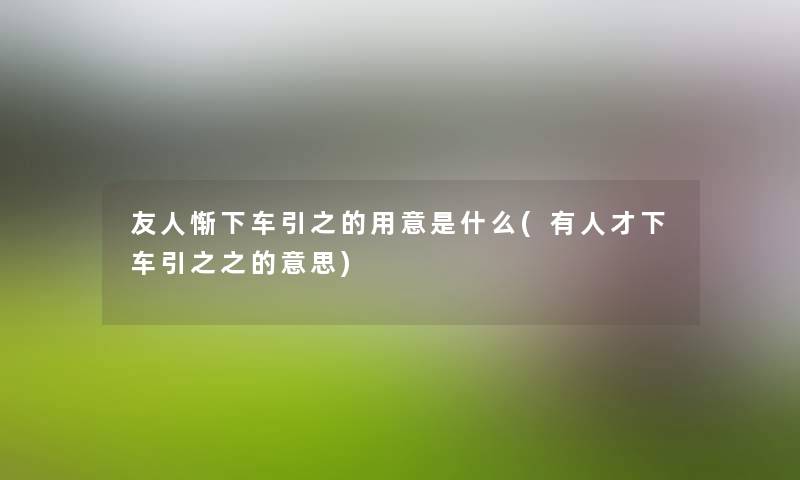 友人惭下车引之的用意是什么(有人才下车引之之的意思) 友人惭下车引之的用意是什么(有人才下车引之之的意思)