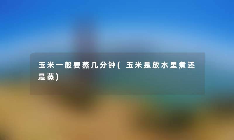 玉米一般要蒸几分钟(玉米是放水里煮还是蒸) 玉米一般要蒸几分钟(玉米是放水里煮还是蒸)